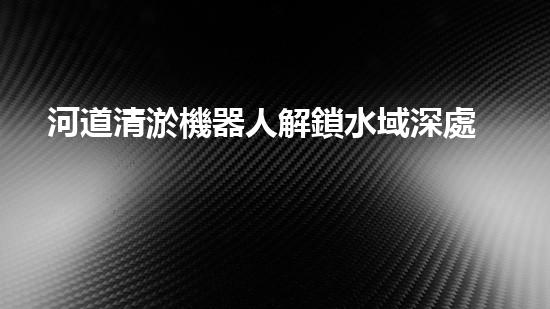 河道清淤機器人解鎖水域深處的秘密，探索未知的水下世界！